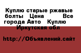 Куплю старые ржавые болты › Цена ­ 149 - Все города Авто » Куплю   . Иркутская обл.